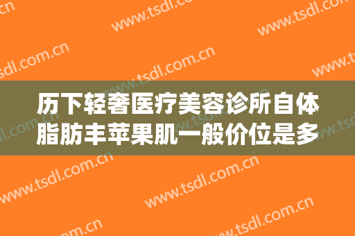 历下轻奢医疗美容诊所自体脂肪丰苹果肌一般价位是多少钱?可靠吗?(深圳自体脂肪丰面颊价格)
