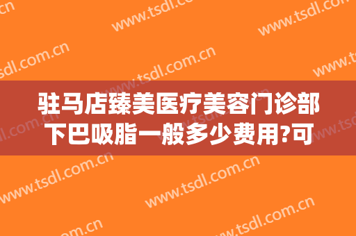 驻马店臻美医疗美容门诊部下巴吸脂一般多少费用?可靠吗?(驻马店臻美整形医院)