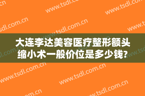 大连李达美容医疗整形额头缩小术一般价位是多少钱?有哪些优势?