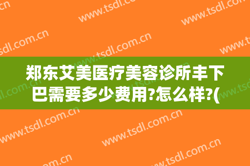 郑东艾美医疗美容诊所丰下巴需要多少费用?怎么样?(医美下巴多少钱)