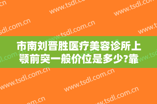市南刘晋胜医疗美容诊所上颚前突一般价位是多少?靠谱吗?