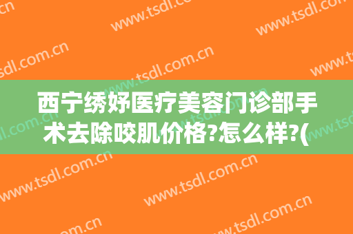 西宁绣妤医疗美容门诊部手术去除咬肌价格?怎么样?(西宁绣妤医疗美容评价)