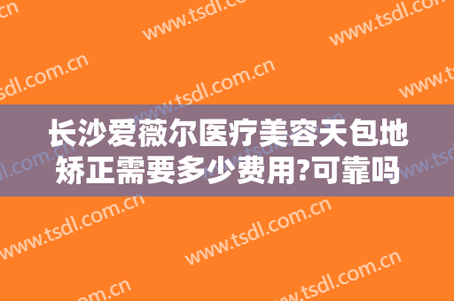 长沙爱薇尔医疗美容天包地矫正需要多少费用?可靠吗?