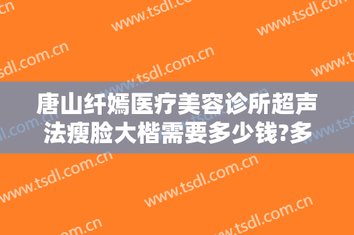 唐山纤嫣医疗美容诊所超声法瘦脸大楷需要多少钱?多长时间恢复?