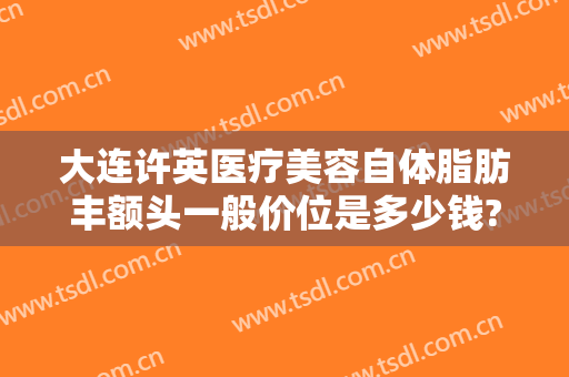 大连许英医疗美容自体脂肪丰额头一般价位是多少钱?靠谱吗?