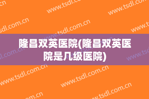 隆昌双英医院(隆昌双英医院是几级医院)