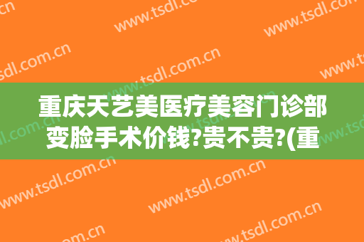 重庆天艺美医疗美容门诊部变脸手术价钱?贵不贵?(重庆分秒美医疗美容机构)