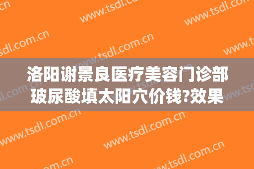 洛阳谢景良医疗美容门诊部玻尿酸填太阳穴价钱?效果怎么样?(洛阳谢景良医疗美容医院)