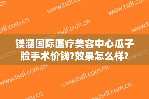镁涵国际医疗美容中心瓜子脸手术价钱?效果怎么样?