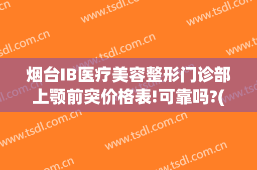 烟台IB医疗美容整形门诊部上颚前突价格表!可靠吗?(济南ib整形)