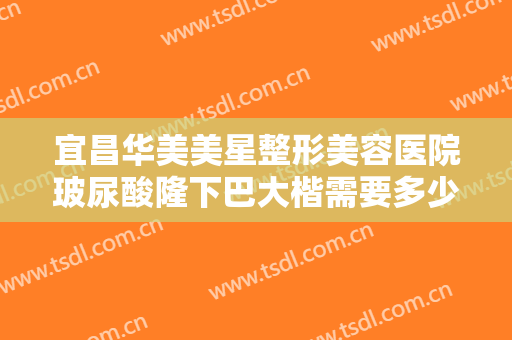 宜昌华美美星整形美容医院玻尿酸隆下巴大楷需要多少钱?效果怎么样?