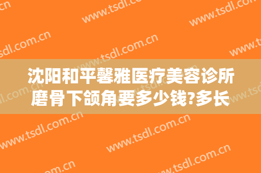 沈阳和平馨雅医疗美容诊所磨骨下颌角要多少钱?多长时间恢复?(下颌磨骨整容整形医院)