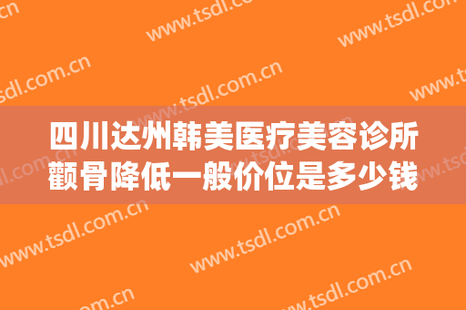 四川达州韩美医疗美容诊所颧骨降低一般价位是多少钱?怎么样?(达州韩美整形医院好吗)