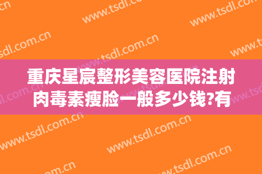 重庆星宸整形美容医院注射肉毒素瘦脸一般多少钱?有哪些优势?(重庆整形医院瘦脸针价格是多少)