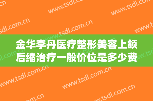 金华李丹医疗整形美容上颌后缩治疗一般价位是多少费用?可靠吗?(下颌整形多少钱)