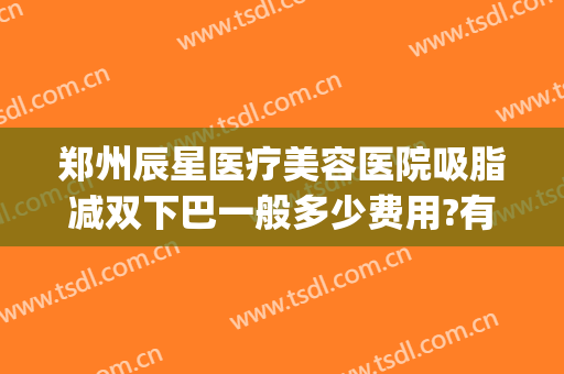郑州辰星医疗美容医院吸脂减双下巴一般多少费用?有哪些优势?(郑州辰星整形医院)