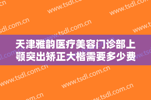天津雅韵医疗美容门诊部上颚突出矫正大楷需要多少费用?怎么样?