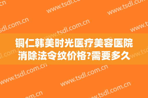 铜仁韩美时光医疗美容医院消除法令纹价格?需要多久恢复?(铜仁韩美时光医疗在哪里)