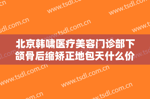 北京韩啸医疗美容门诊部下颌骨后缩矫正地包天什么价格?可靠吗?