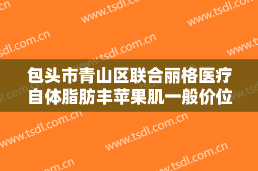 包头市青山区联合丽格医疗自体脂肪丰苹果肌一般价位是多少钱?好不好?