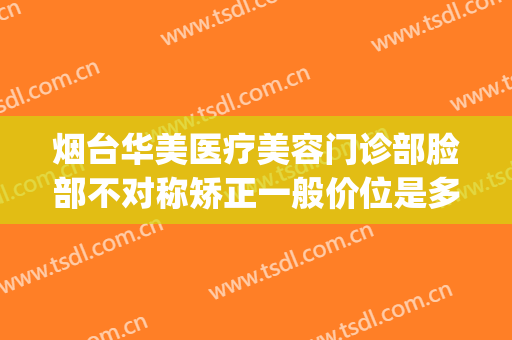 烟台华美医疗美容门诊部脸部不对称矫正一般价位是多少?怎么样?(烟台华美整形医院的电话)