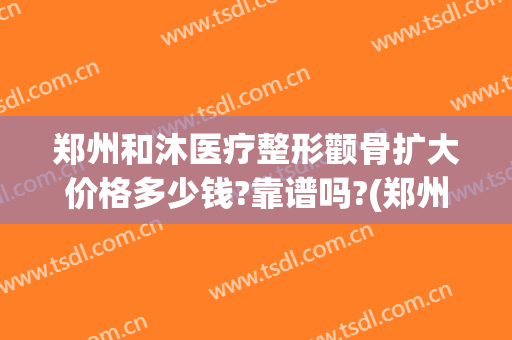郑州和沐医疗整形颧骨扩大价格多少钱?靠谱吗?(郑州和沐整形医院到底好不好)