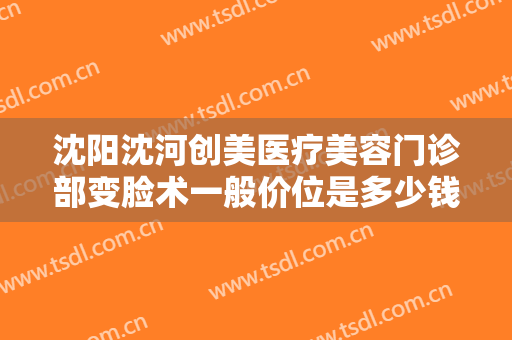 沈阳沈河创美医疗美容门诊部变脸术一般价位是多少钱?需要多久恢复?