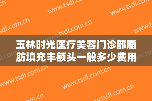 玉林时光医疗美容门诊部脂肪填充丰额头一般多少费用?可靠吗?