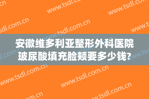 安徽维多利亚整形外科医院玻尿酸填充脸颊要多少钱?有哪些优势?(合肥维多利亚整形地址)