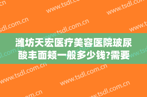 潍坊天宏医疗美容医院玻尿酸丰面颊一般多少钱?需要多久恢复?(石家庄天宏整形)