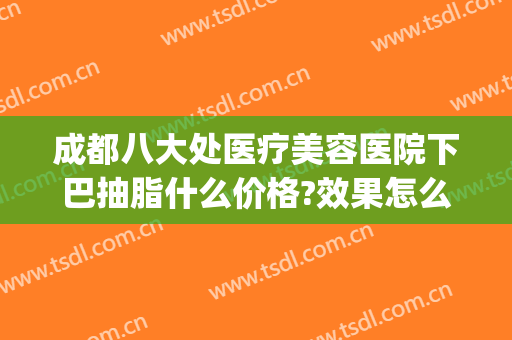 成都八大处医疗美容医院下巴抽脂什么价格?效果怎么样?(成都八大处抽脂多少钱)