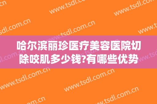 哈尔滨丽珍医疗美容医院切除咬肌多少钱?有哪些优势?(哈尔滨丽珍医疗美容医院怎么样)