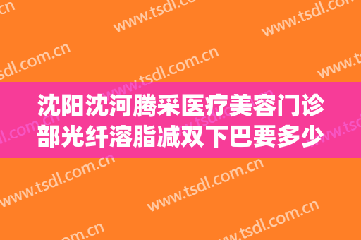 沈阳沈河腾采医疗美容门诊部光纤溶脂减双下巴要多少钱?好不好?(沈阳沈河腾采医疗美容门诊部医生)