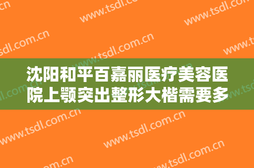 沈阳和平百嘉丽医疗美容医院上颚突出整形大楷需要多少费用?效果怎么样?