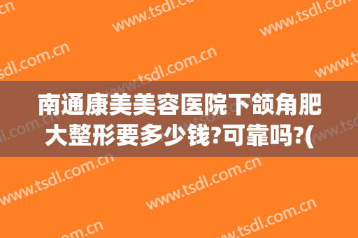 南通康美美容医院下颌角肥大整形要多少钱?可靠吗?(下颌角肥大矫正手术多少钱)
