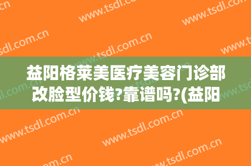 益阳格莱美医疗美容门诊部改脸型价钱?靠谱吗?(益阳格莱美医疗美容电话多少)