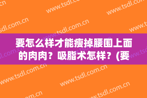 要怎么样才能瘦掉腰围上面的肉肉？吸脂术怎样？(要怎么样才能瘦掉腰围上面的肉肉?吸脂术怎样减肥)