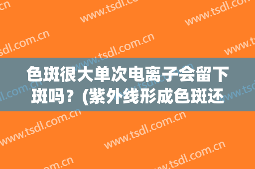 色斑很大单次电离子会留下斑吗？(紫外线形成色斑还会消吗)