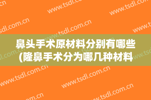 鼻头手术原材料分别有哪些(隆鼻手术分为哪几种材料)