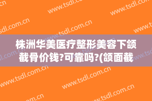 株洲华美医疗整形美容下颌截骨价钱?可靠吗?(颌面截骨手术费用)