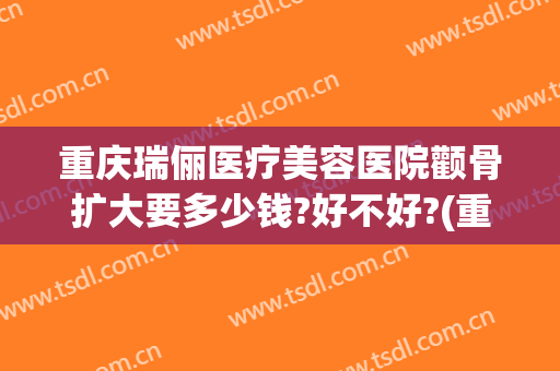 重庆瑞俪医疗美容医院颧骨扩大要多少钱?好不好?(重庆新瑞俪医疗美容价格表)