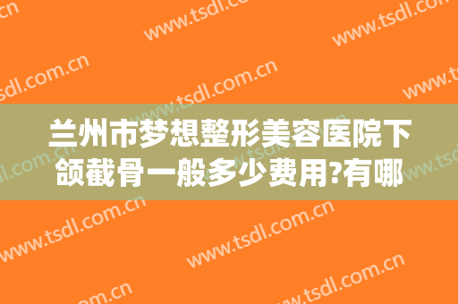 兰州市梦想整形美容医院下颌截骨一般多少费用?有哪些优势?(兰州梦想整形医院怎么样啊 正规吗)