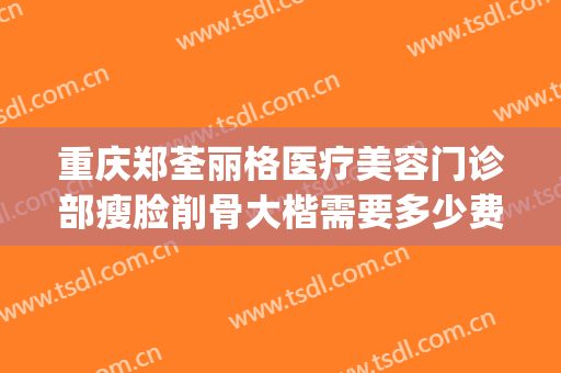 重庆郑荃丽格医疗美容门诊部瘦脸削骨大楷需要多少费用?怎么样?(重庆郑荃丽格口碑怎样)