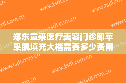 郑东童采医疗美容门诊部苹果肌填充大楷需要多少费用?贵不贵?