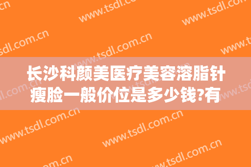长沙科颜美医疗美容溶脂针瘦脸一般价位是多少钱?有哪些优势?(瘦脸针加溶脂针多少钱)