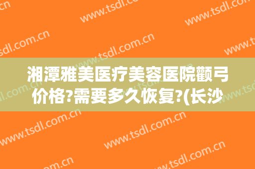 湘潭雅美医疗美容医院颧弓价格?需要多久恢复?(长沙湘雅医院磨颧骨好吗)
