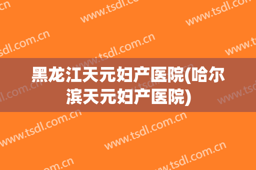 黑龙江天元妇产医院(哈尔滨天元妇产医院)