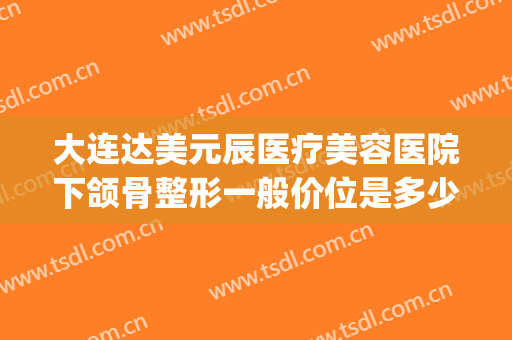 大连达美元辰医疗美容医院下颌骨整形一般价位是多少钱?靠谱吗?(下颌角整容多少钱)