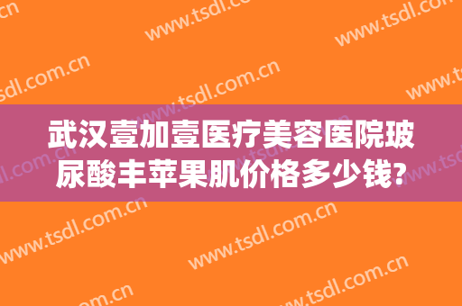 武汉壹加壹医疗美容医院玻尿酸丰苹果肌价格多少钱?可靠吗?(武汉壹加医疗美容医院地址)