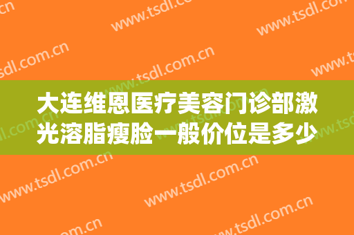 大连维恩医疗美容门诊部激光溶脂瘦脸一般价位是多少费用?好不好?(大连维恩整形医院)